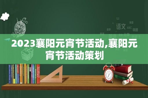 2023襄阳元宵节活动,襄阳元宵节活动策划