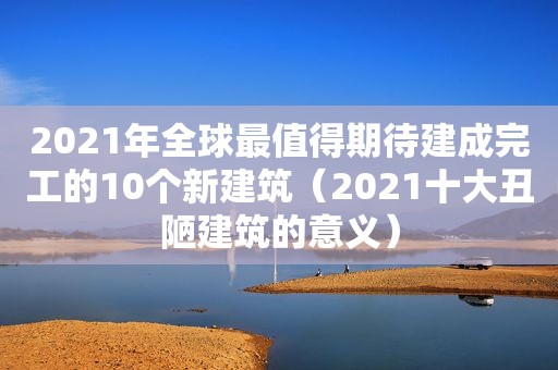 2021年全球最值得期待建成完工的10个新建筑（2021十大丑陋建筑的意义）