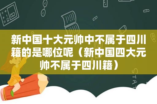 新中国十大元帅中不属于四川籍的是哪位呢（新中国四大元帅不属于四川籍）