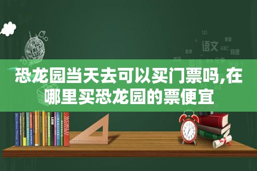 恐龙园当天去可以买门票吗,在哪里买恐龙园的票便宜