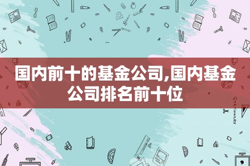 国内前十的基金公司,国内基金公司排名前十位