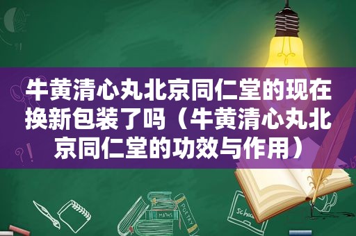 牛黄清心丸北京同仁堂的现在换新包装了吗（牛黄清心丸北京同仁堂的功效与作用）