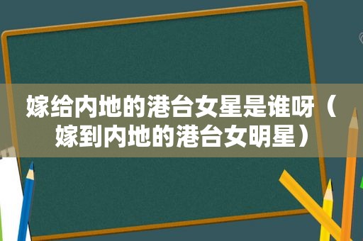 嫁给内地的港台女星是谁呀（嫁到内地的港台女明星）