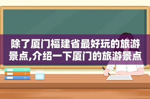 除了厦门福建省最好玩的旅游景点,介绍一下厦门的旅游景点