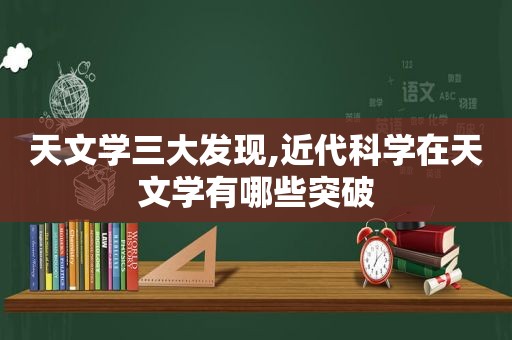 天文学三大发现,近代科学在天文学有哪些突破