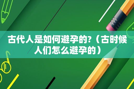 古代人是如何避孕的?（古时候人们怎么避孕的）