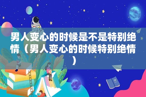 男人变心的时候是不是特别绝情（男人变心的时候特别绝情）