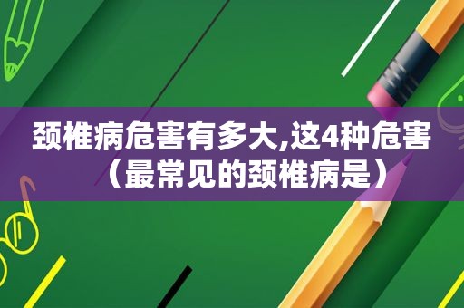 颈椎病危害有多大,这4种危害（最常见的颈椎病是）