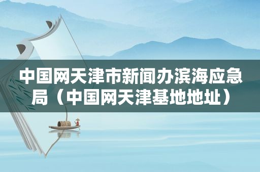 中国网天津市新闻办滨海应急局（中国网天津基地地址）