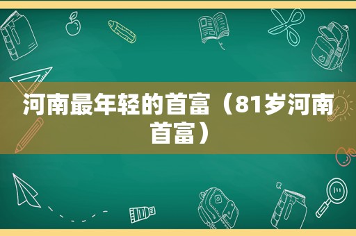 河南最年轻的首富（81岁河南首富）