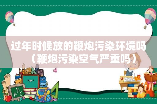 过年时候放的鞭炮污染环境吗（鞭炮污染空气严重吗）