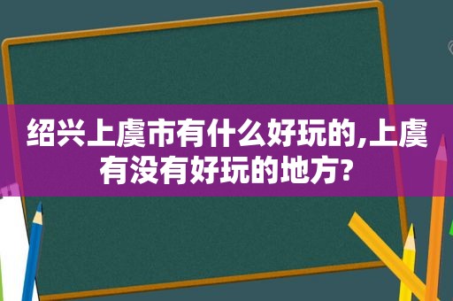 绍兴上虞市有什么好玩的,上虞有没有好玩的地方?