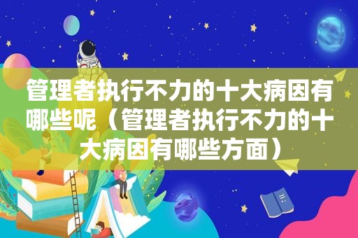 管理者执行不力的十大病因有哪些呢（管理者执行不力的十大病因有哪些方面）