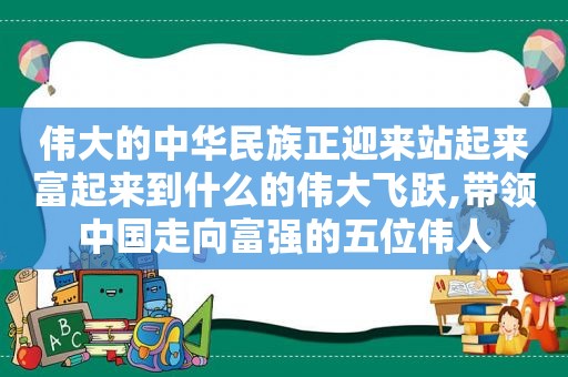 伟大的中华民族正迎来站起来富起来到什么的伟大飞跃,带领中国走向富强的五位伟人