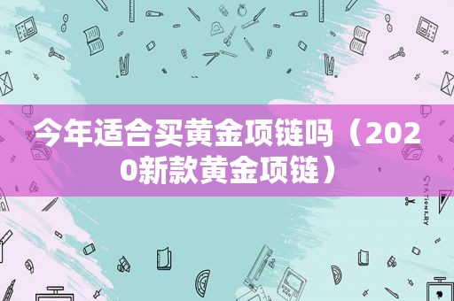 今年适合买黄金项链吗（2020新款黄金项链）