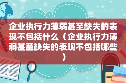 企业执行力薄弱甚至缺失的表现不包括什么（企业执行力薄弱甚至缺失的表现不包括哪些）