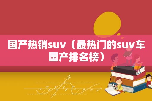 国产热销suv（最热门的suv车国产排名榜）