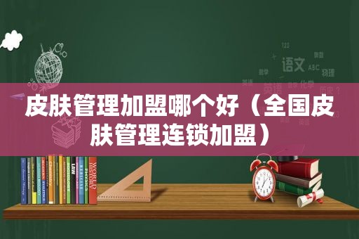 皮肤管理加盟哪个好（全国皮肤管理连锁加盟）