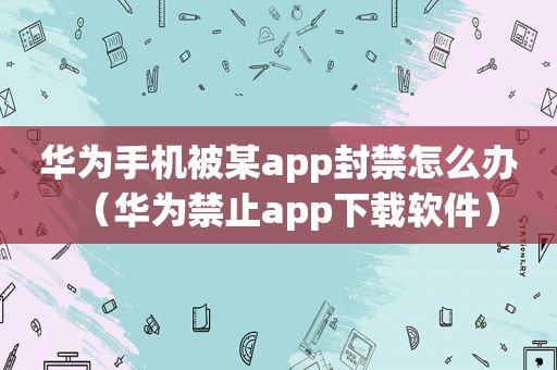 华为手机被某app封禁怎么办（华为禁止app下载软件）