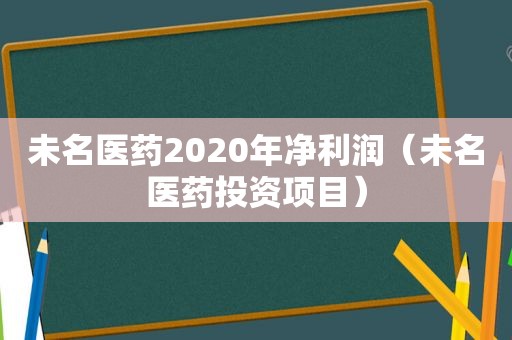 未名医药2020年净利润（未名医药投资项目）