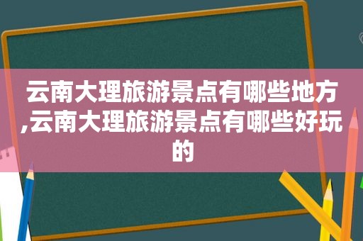 云南大理旅游景点有哪些地方,云南大理旅游景点有哪些好玩的