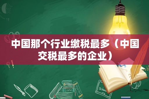 中国那个行业缴税最多（中国交税最多的企业）