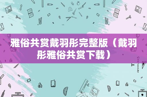 雅俗共赏戴羽彤完整版（戴羽彤雅俗共赏下载）