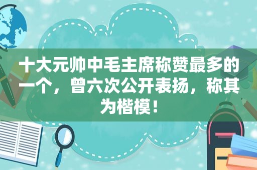 十大元帅中毛主席称赞最多的一个，曾六次公开表扬，称其为楷模！