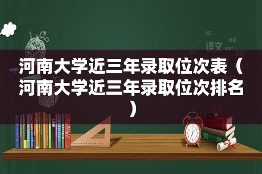 河南大学近三年录取位次表（河南大学近三年录取位次排名）