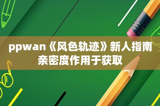 ppwan《风色轨迹》新人指南亲密度作用于获取