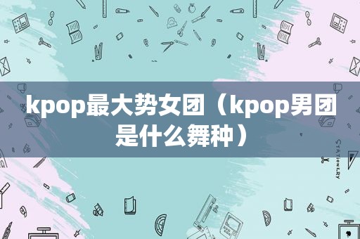 kpop最大势女团（kpop男团是什么舞种）