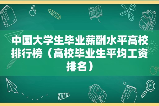 中国大学生毕业薪酬水平高校排行榜（高校毕业生平均工资排名）