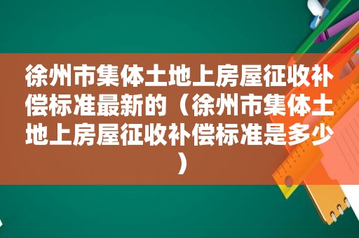 徐州市集体土地上房屋征收补偿标准最新的（徐州市集体土地上房屋征收补偿标准是多少）