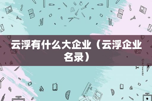 云浮有什么大企业（云浮企业名录）