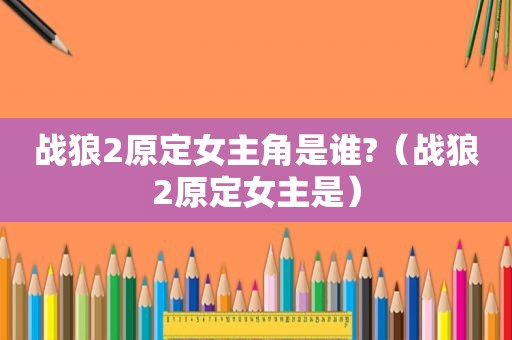 战狼2原定女主角是谁?（战狼2原定女主是）