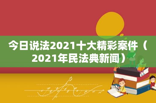 今日说法2021十大精彩案件（2021年民法典新闻）