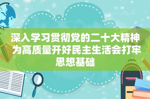 深入学习贯彻党的二十大精神 为高质量开好民主生活会打牢思想基础