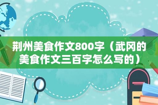 荆州美食作文800字（武冈的美食作文三百字怎么写的）