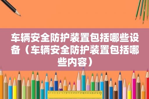 车辆安全防护装置包括哪些设备（车辆安全防护装置包括哪些内容）