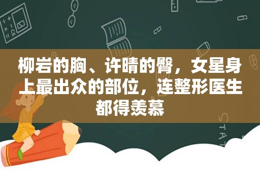 柳岩的胸、许晴的臀，女星身上最出众的部位，连整形医生都得羡慕