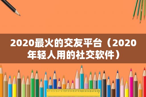 2020最火的交友平台（2020年轻人用的社交软件）