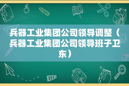 兵器工业集团公司领导调整（兵器工业集团公司领导班子卫东）