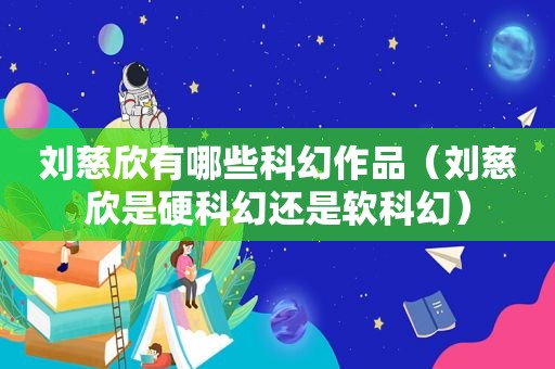 刘慈欣有哪些科幻作品（刘慈欣是硬科幻还是软科幻）