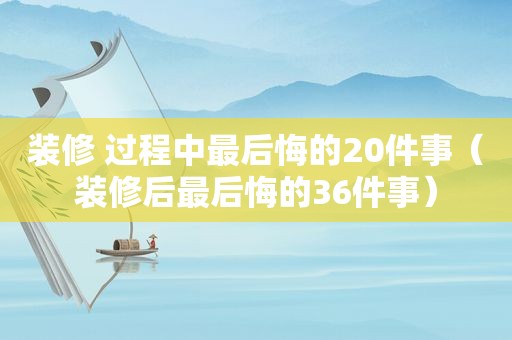 装修 过程中最后悔的20件事（装修后最后悔的36件事）