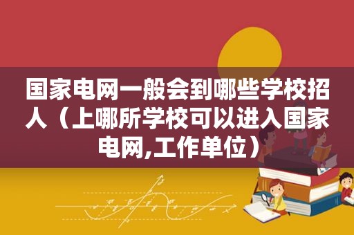 国家电网一般会到哪些学校招人（上哪所学校可以进入国家电网,工作单位）