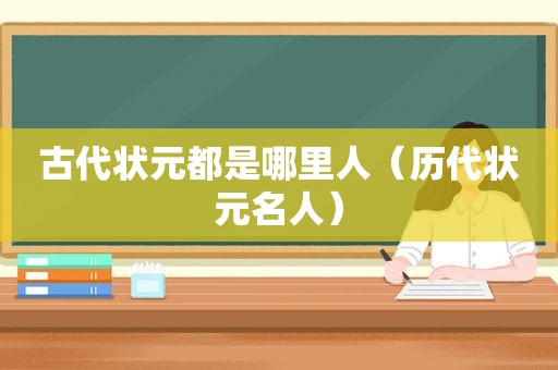 古代状元都是哪里人（历代状元名人）