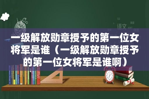 一级解放勋章授予的第一位女将军是谁（一级解放勋章授予的第一位女将军是谁啊）