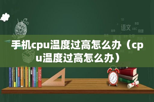 手机cpu温度过高怎么办（cpu温度过高怎么办）