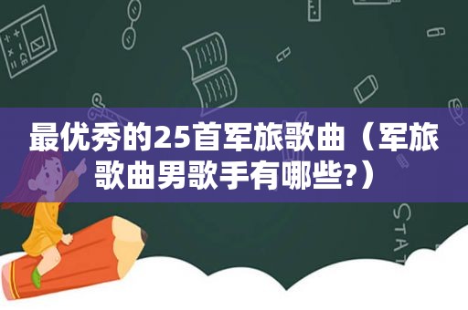 最优秀的25首军旅歌曲（军旅歌曲男歌手有哪些?）