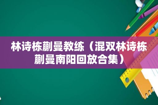 林诗栋蒯曼教练（混双林诗栋蒯曼南阳回放合集）